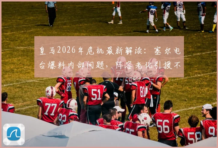 皇马2026年危机最新解读:塞尔电台爆料内部问题,阵容老化引援不力,矛头为何指向主席老佛爷?