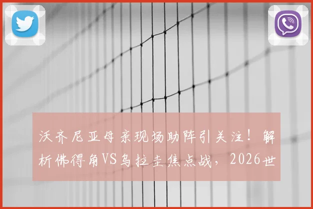 沃齐尼亚母亲现场助阵引关注！解析佛得角VS乌拉圭焦点战，2026世界杯前景探讨