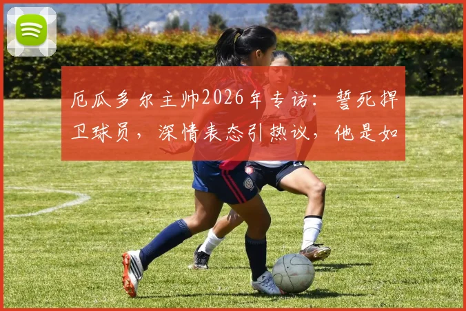 厄瓜多尔主帅2026年专访：誓死捍卫球员，深情表态引热议，他是如何成为更衣室领袖的？