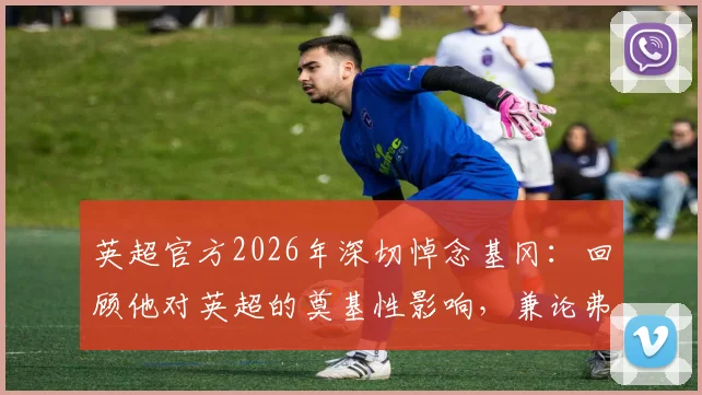 英超官方2026年深切悼念基冈:回顾他对英超的奠基性影响,兼论弗格森等元老传奇历史地位