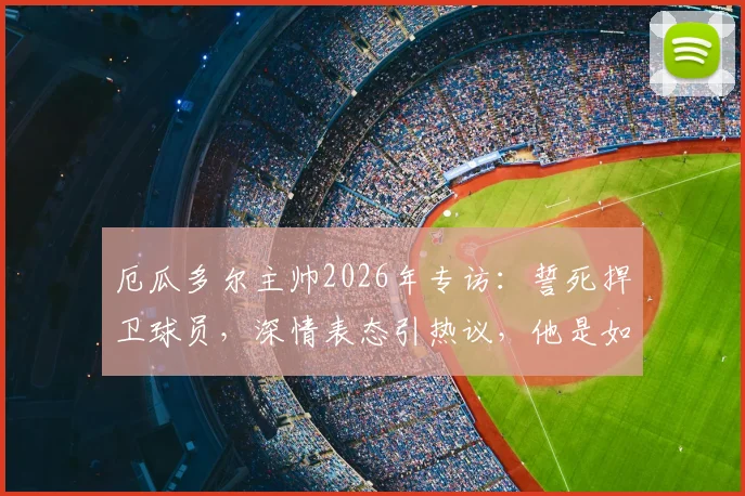 厄瓜多尔主帅2026年专访：誓死捍卫球员，深情表态引热议，他是如何成为更衣室领袖的？