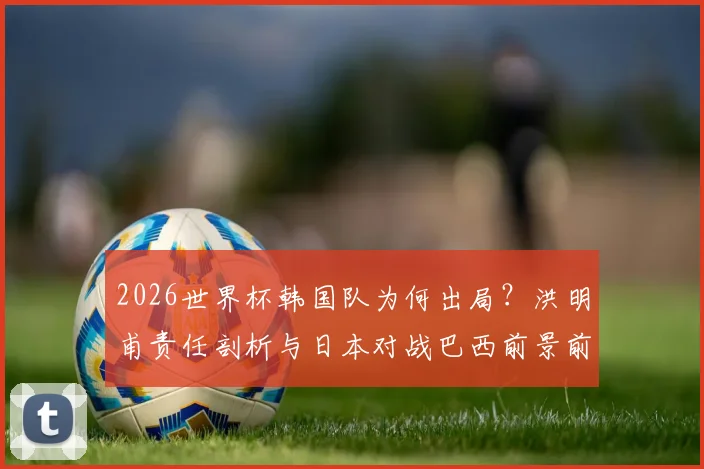2026世界杯韩国队为何出局？洪明甫责任剖析与日本对战巴西前景前瞻