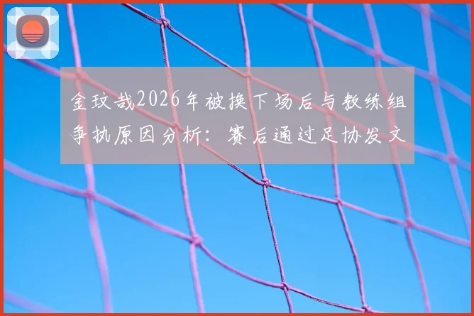 金玟哉2026年被换下场后与教练组争执原因分析：赛后通过足协发文道歉解释，事件全过程梳理