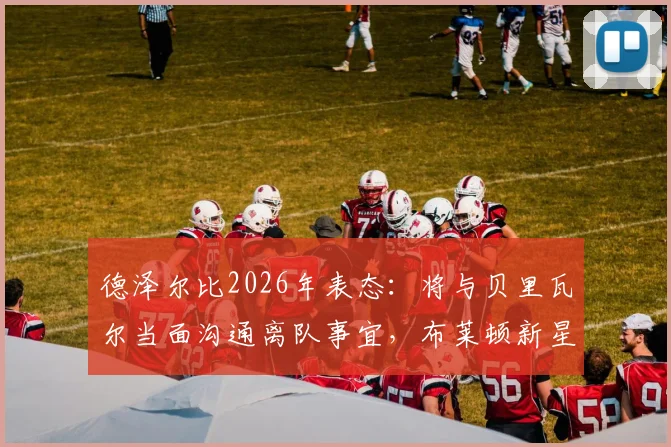 德泽尔比2026年表态:将与贝里瓦尔当面沟通离队事宜,布莱顿新星未来几天定去向