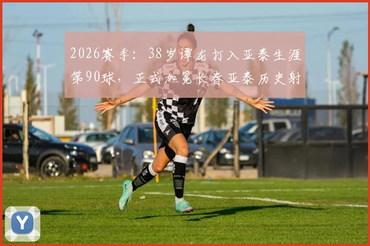 2026赛季：38岁谭龙打入亚泰生涯第90球，正式加冕长春亚泰历史射手王，老将成传奇秘诀分析