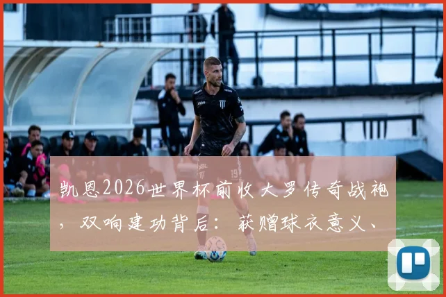 凯恩2026世界杯前收大罗传奇战袍，双响建功背后：获赠球衣意义、英格兰战术解析及当场数据回顾
