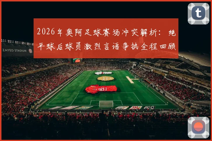 2026年奥阿足球赛场冲突解析:绝平球后球员激烈言语争执全程回顾