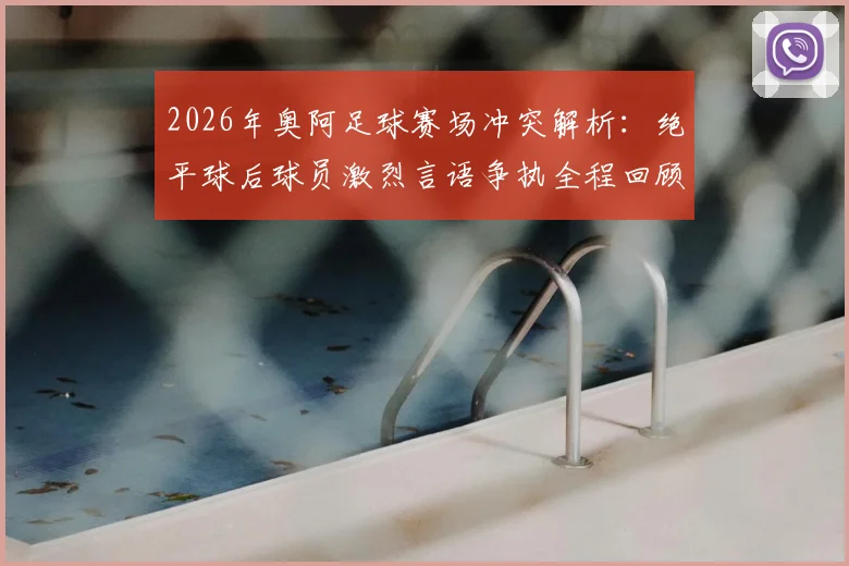 2026年奥阿足球赛场冲突解析：绝平球后球员激烈言语争执全程回顾