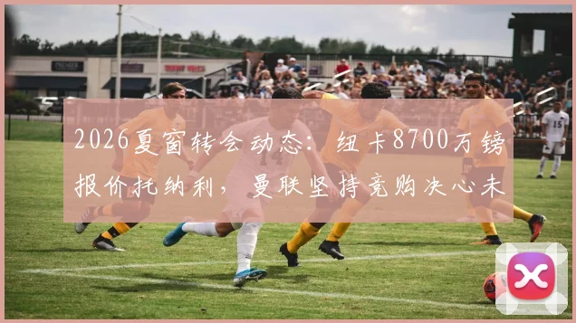 2026夏窗转会动态：纽卡8700万镑报价托纳利，曼联坚持竞购决心未动摇