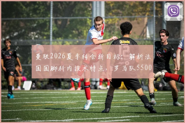 曼联2026夏季转会新目标：解析法国国脚科内技术特点，罗马队5500万欧要价是否合理