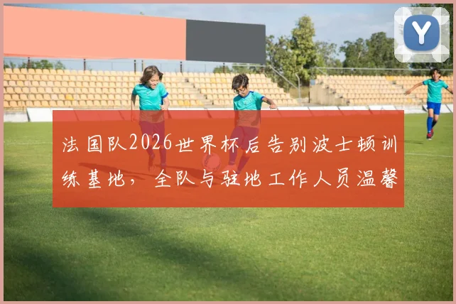 法国队2026世界杯后告别波士顿训练基地，全队与驻地工作人员温馨合影留念照片集锦