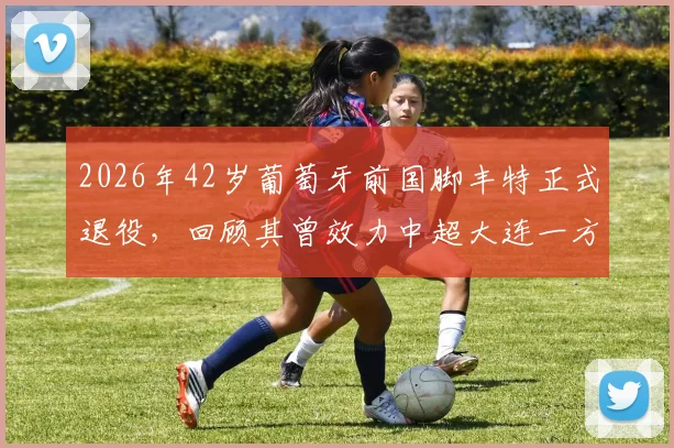 2026年42岁葡萄牙前国脚丰特正式退役，回顾其曾效力中超大连一方的职业生涯与高光时刻