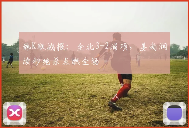 韩K联战报：全北3-2浦项，姜尚润读秒绝杀点燃全场