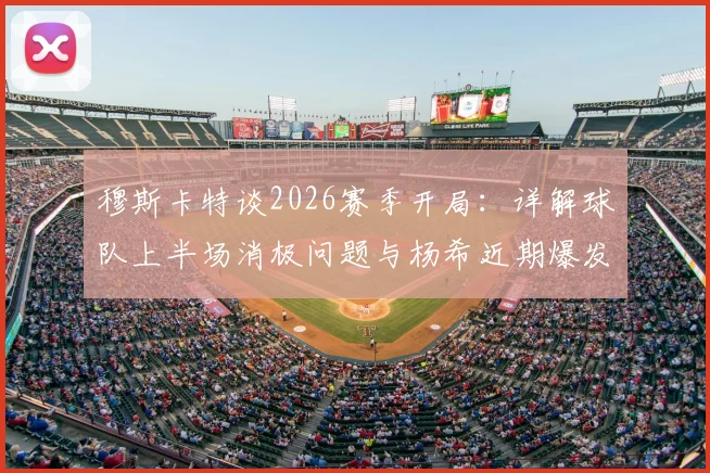 穆斯卡特谈2026赛季开局：详解球队上半场消极问题与杨希近期爆发表现