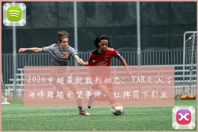 2026中超最新裁判动态：VAR介入丁海峰蹬踏余望事件，红牌罚下引发热议