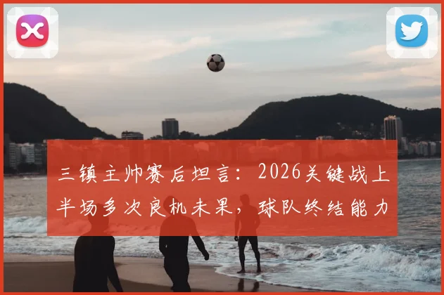 三镇主帅赛后坦言：2026关键战上半场多次良机未果，球队终结能力短板亟待提升
