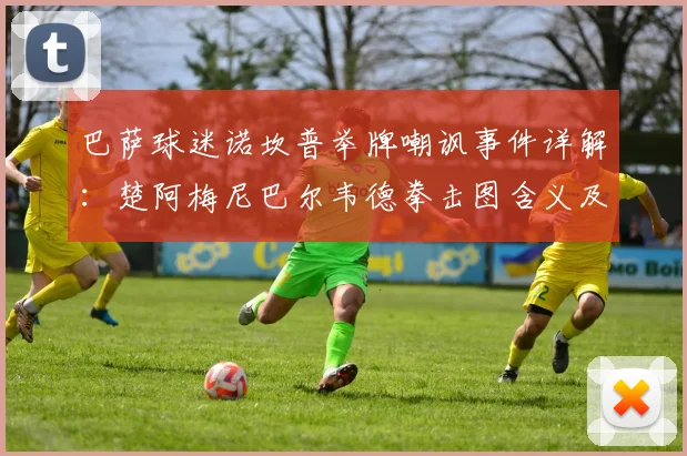 巴萨球迷诺坎普举牌嘲讽事件详解：楚阿梅尼巴尔韦德拳击图含义及皇马巴萨历史恩怨回顾
