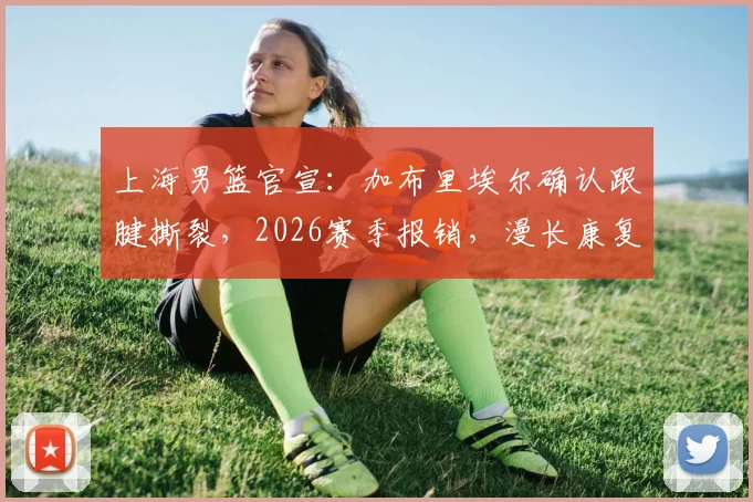 上海男篮官宣：加布里埃尔确认跟腱撕裂，2026赛季报销，漫长康复期开启