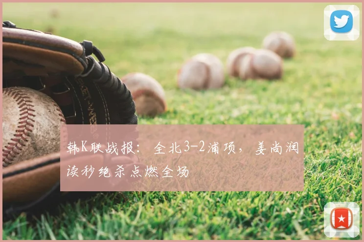 韩K联战报:全北3-2浦项,姜尚润读秒绝杀点燃全场