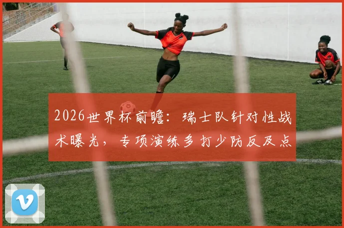 2026世界杯前瞻：瑞士队针对性战术曝光，专项演练多打少防反及点球决战备战阿根廷