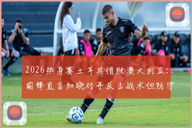 2026热身赛土耳其惜败澳大利亚：前锋直言知晓对手反击战术但防守执行不到位，暴露三大防守漏洞急需改进