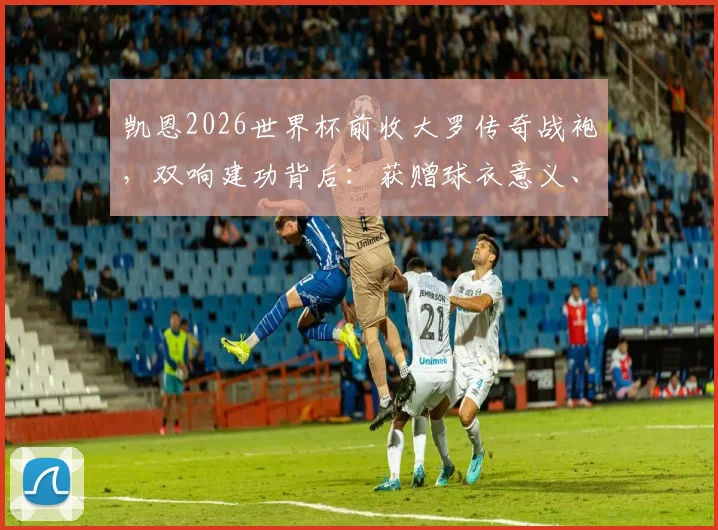 凯恩2026世界杯前收大罗传奇战袍，双响建功背后：获赠球衣意义、英格兰战术解析及当场数据回顾