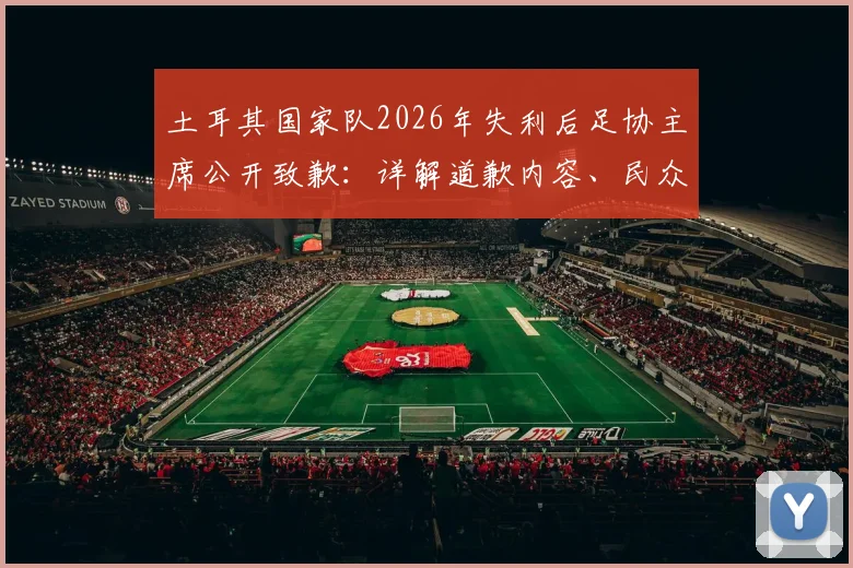 土耳其国家队2026年失利后足协主席公开致歉:详解道歉内容、民众反应与未来改革方向