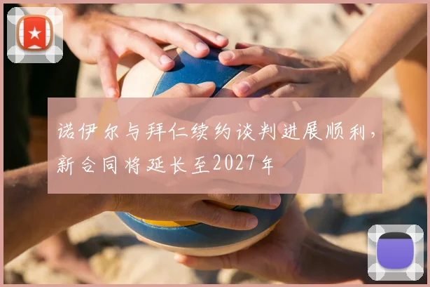 诺伊尔与拜仁续约谈判进展顺利，新合同将延长至2027年
