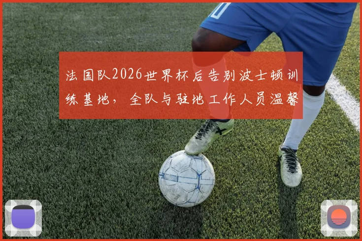 法国队2026世界杯后告别波士顿训练基地，全队与驻地工作人员温馨合影留念照片集锦