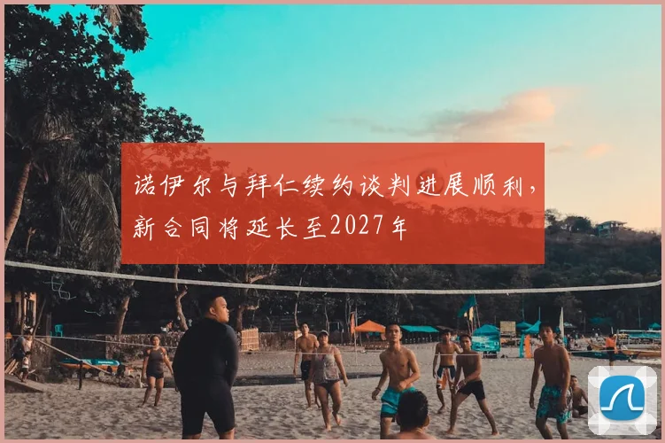 诺伊尔与拜仁续约谈判进展顺利,新合同将延长至2027年
