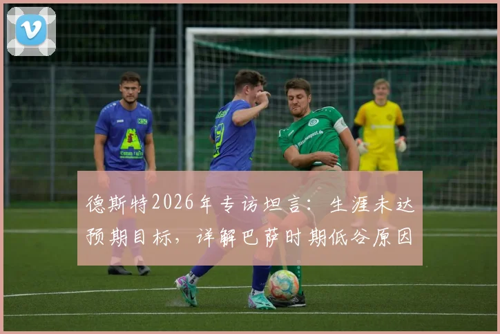 德斯特2026年专访坦言：生涯未达预期目标，详解巴萨时期低谷原因与未来转会规划