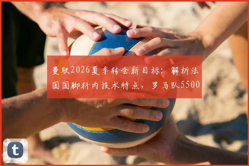 曼联2026夏季转会新目标:解析法国国脚科内技术特点,罗马队5500万欧要价是否合理
