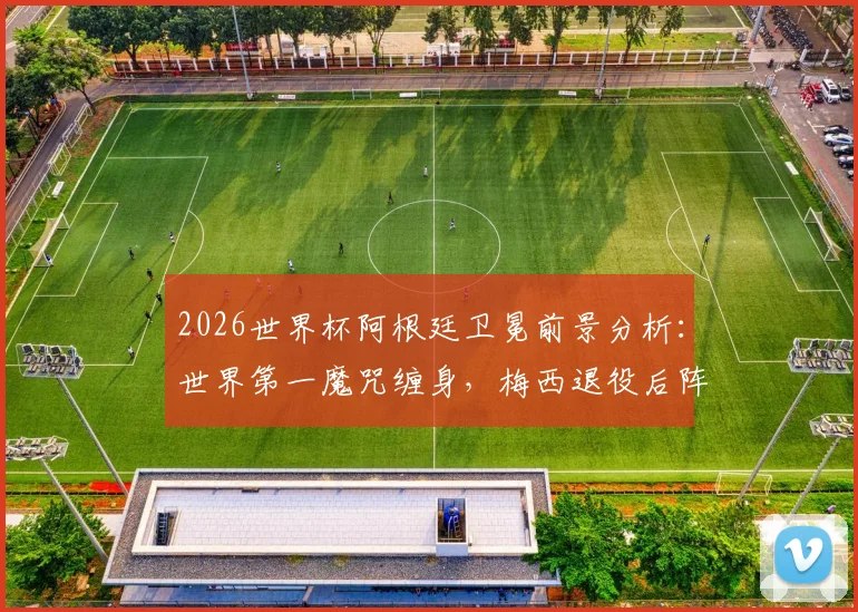 2026世界杯阿根廷卫冕前景分析:世界第一魔咒缠身,梅西退役后阵容实力是关键
