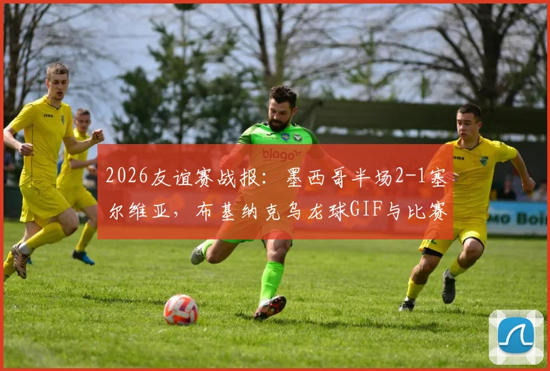 2026友谊赛战报：墨西哥半场2-1塞尔维亚，布基纳克乌龙球GIF与比赛集锦全解析