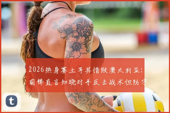 2026热身赛土耳其惜败澳大利亚：前锋直言知晓对手反击战术但防守执行不到位，暴露三大防守漏洞急需改进