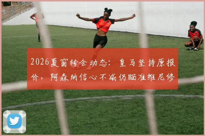 2026夏窗转会动态：皇马坚持原报价，阿森纳信心不减仍瞄准维尼修斯，交易可能性深度探讨