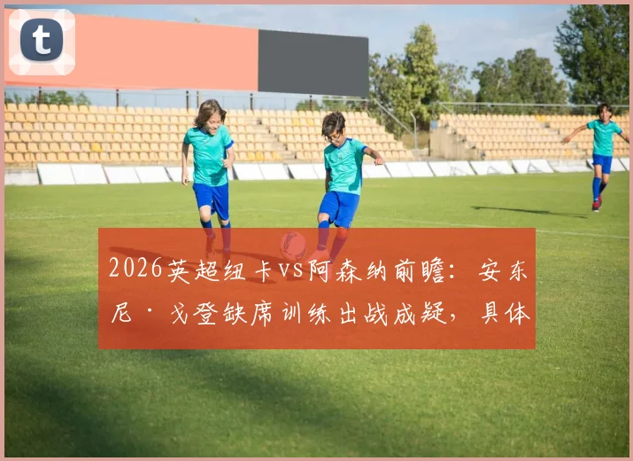 2026英超纽卡vs阿森纳前瞻：安东尼·戈登缺席训练出战成疑，具体伤情及对球队战术影响分析