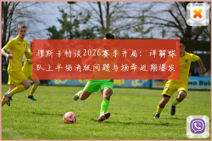 穆斯卡特谈2026赛季开局:详解球队上半场消极问题与杨希近期爆发表现
