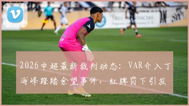 2026中超最新裁判动态：VAR介入丁海峰蹬踏余望事件，红牌罚下引发热议