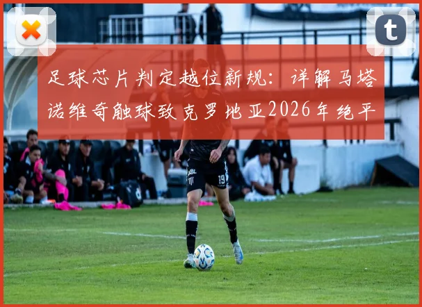 足球芯片判定越位新规：详解马塔诺维奇触球致克罗地亚2026年绝平无效，被动触球不改变球路是关键