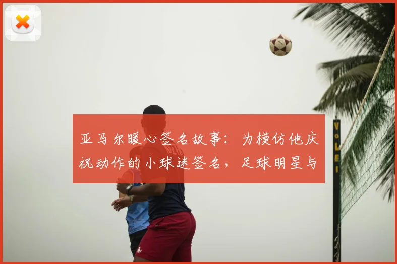 亚马尔暖心签名故事：为模仿他庆祝动作的小球迷签名，足球明星与球迷的温情互动瞬间回顾