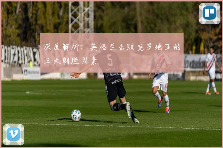 深度解析：英格兰击败克罗地亚的三大制胜因素