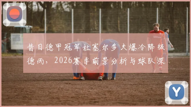 昔日德甲冠军杜塞尔多夫爆冷降级德丙，2026赛季前景分析与球队深度回顾