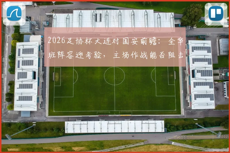 2026足协杯大连对国安前瞻：全华班阵容迎考验，主场作战能否阻击中超强敌？
