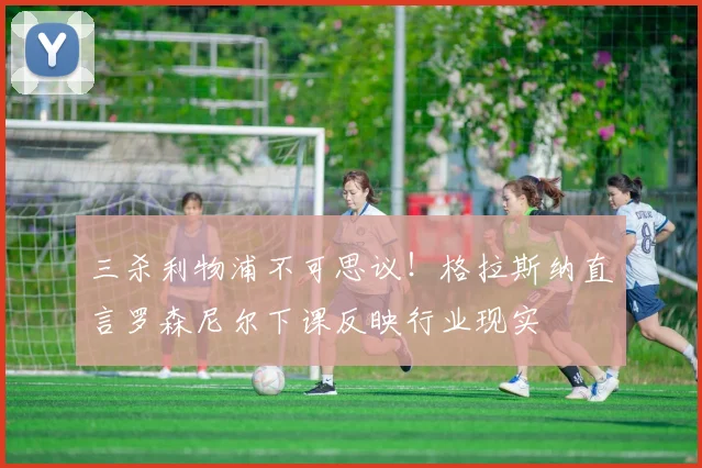 三杀利物浦不可思议！格拉斯纳直言罗森尼尔下课反映行业现实