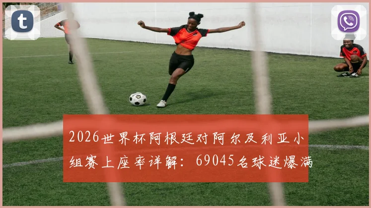 2026世界杯阿根廷对阿尔及利亚小组赛上座率详解：69045名球迷爆满现场观赛实况与深度回顾