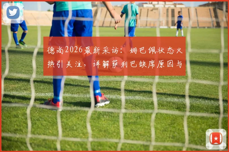 德尚2026最新采访:姆巴佩状态火热引关注,详解萨利巴缺席原因与法国队备战动态