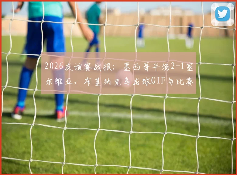 2026友谊赛战报：墨西哥半场2-1塞尔维亚，布基纳克乌龙球GIF与比赛集锦全解析